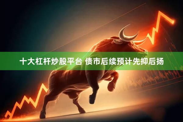 十大杠杆炒股平台 债市后续预计先抑后扬