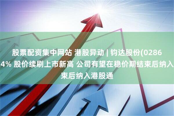 股票配资集中网站 港股异动 | 钧达股份(02865)涨超4% 股价续刷上市新高 公司有望在稳价期结束后纳入港股通