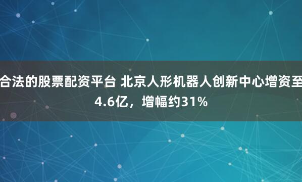 合法的股票配资平台 北京人形机器人创新中心增资至4.6亿，增幅约31%