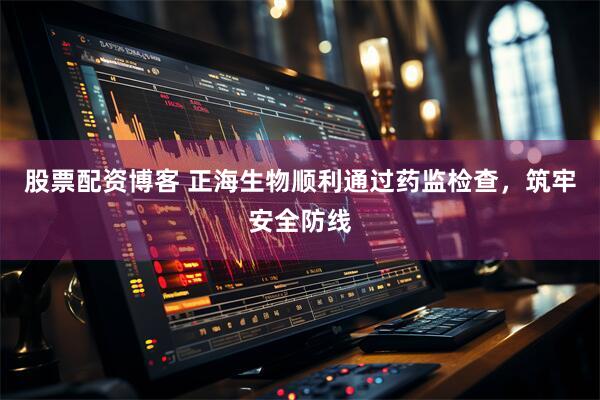 股票配资博客 正海生物顺利通过药监检查，筑牢安全防线