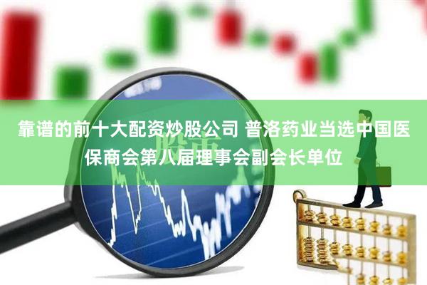 靠谱的前十大配资炒股公司 普洛药业当选中国医保商会第八届理事会副会长单位