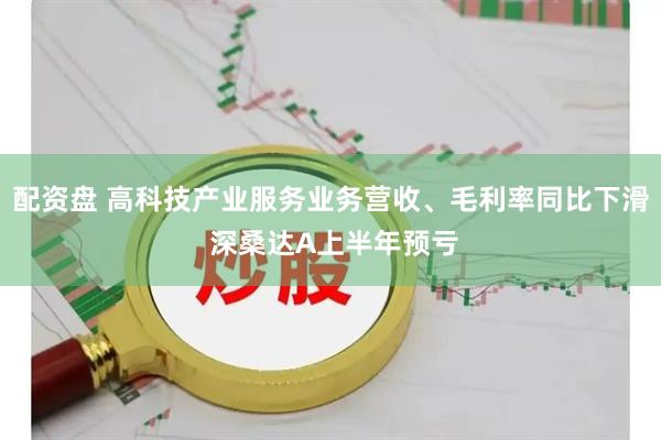 配资盘 高科技产业服务业务营收、毛利率同比下滑 深桑达A上半年预亏