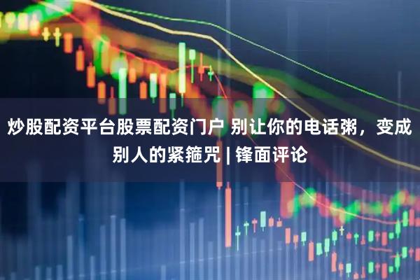 炒股配资平台股票配资门户 别让你的电话粥，变成别人的紧箍咒 | 锋面评论