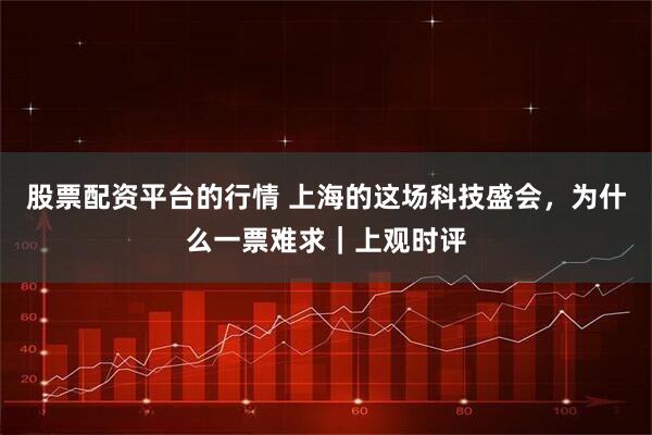 股票配资平台的行情 上海的这场科技盛会，为什么一票难求｜上观时评