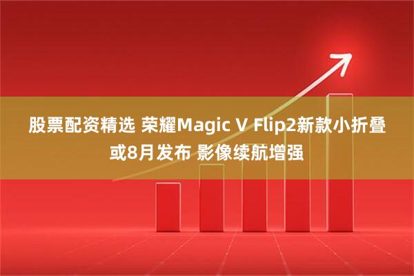 股票配资精选 荣耀Magic V Flip2新款小折叠或8月发布 影像续航增强