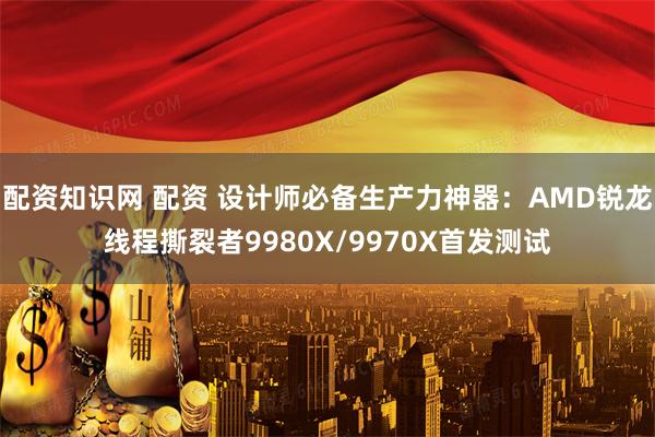 配资知识网 配资 设计师必备生产力神器：AMD锐龙线程撕裂者9980X/9970X首发测试