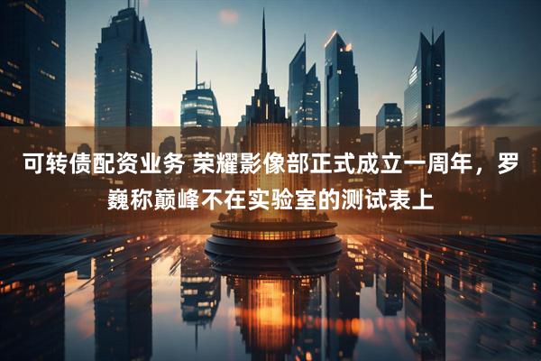 可转债配资业务 荣耀影像部正式成立一周年，罗巍称巅峰不在实验室的测试表上