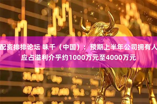 配资排排论坛 味千（中国）：预期上半年公司拥有人应占溢利介乎约1000万元至4000万元
