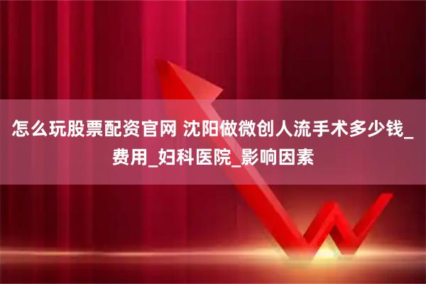 怎么玩股票配资官网 沈阳做微创人流手术多少钱_费用_妇科医院_影响因素