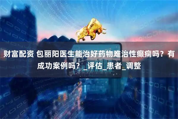 财富配资 包丽阳医生能治好药物难治性癫痫吗？有成功案例吗？_评估_患者_调整