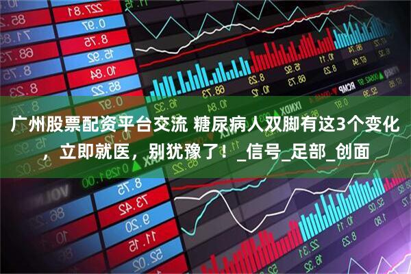 广州股票配资平台交流 糖尿病人双脚有这3个变化，立即就医，别犹豫了！_信号_足部_创面