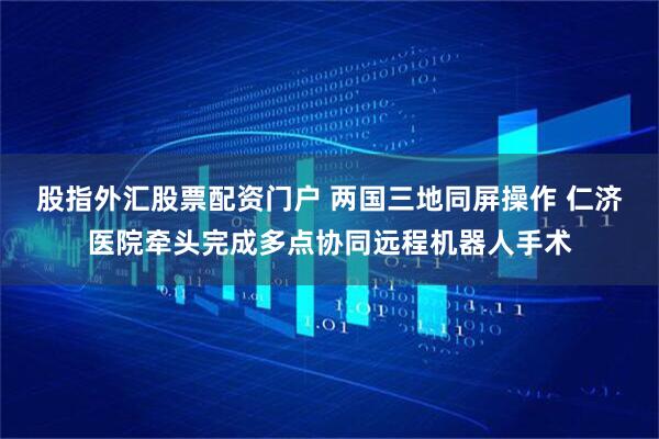 股指外汇股票配资门户 两国三地同屏操作 仁济医院牵头完成多点协同远程机器人手术