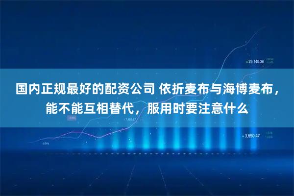 国内正规最好的配资公司 依折麦布与海博麦布，能不能互相替代，服用时要注意什么