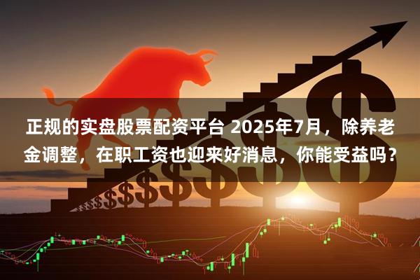 正规的实盘股票配资平台 2025年7月，除养老金调整，在职工资也迎来好消息，你能受益吗？