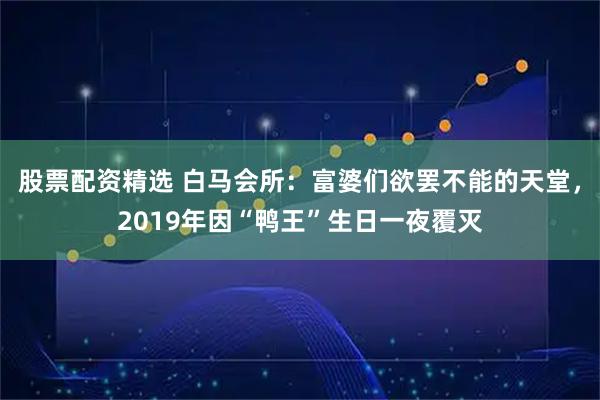 股票配资精选 白马会所：富婆们欲罢不能的天堂，2019年因“鸭王”生日一夜覆灭