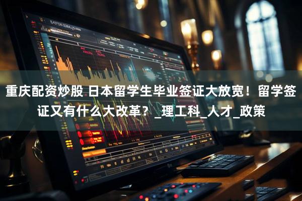 重庆配资炒股 日本留学生毕业签证大放宽！留学签证又有什么大改革？_理工科_人才_政策