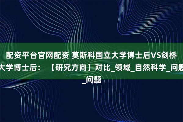 配资平台官网配资 莫斯科国立大学博士后VS剑桥大学博士后： 【研究方向】对比_领域_自然科学_问题