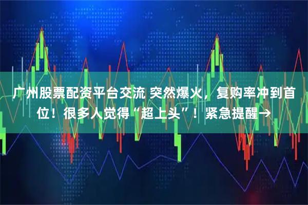 广州股票配资平台交流 突然爆火，复购率冲到首位！很多人觉得“超上头”！紧急提醒→